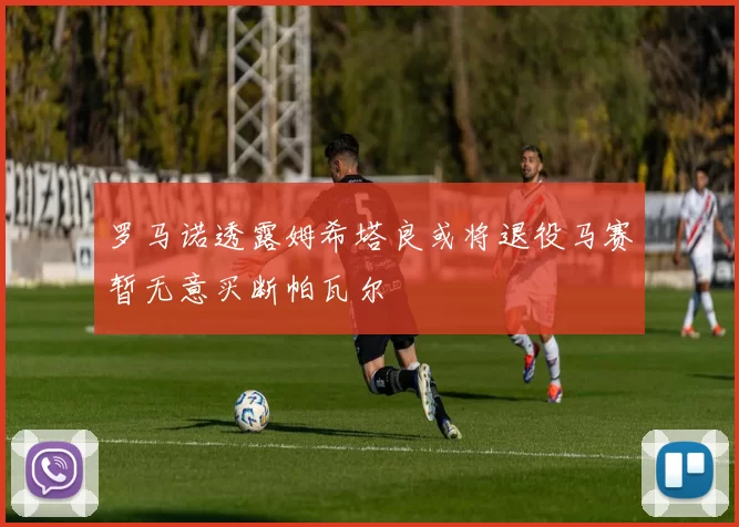 罗马诺透露姆希塔良或将退役马赛暂无意买断帕瓦尔