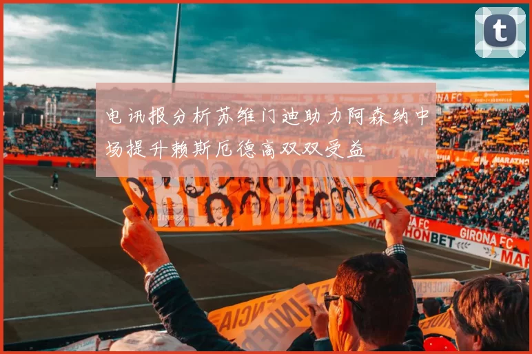 电讯报分析苏维门迪助力阿森纳中场提升赖斯厄德高双双受益