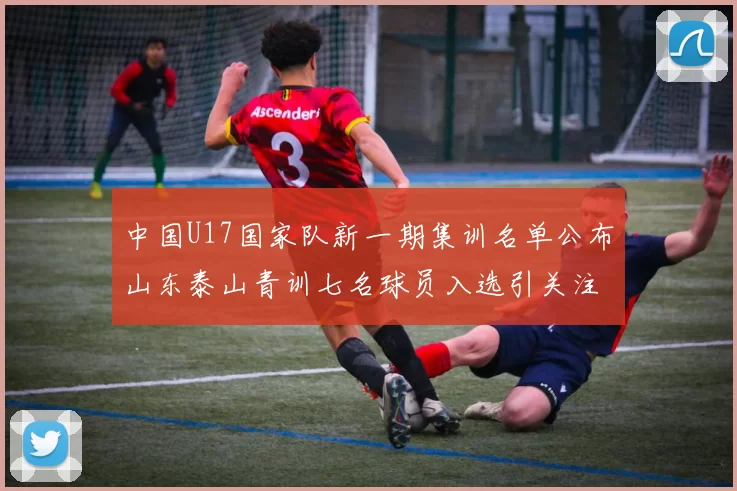 中国U17国家队新一期集训名单公布山东泰山青训七名球员入选引关注