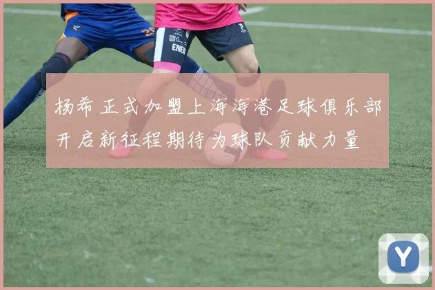 杨希正式加盟上海海港足球俱乐部开启新征程期待为球队贡献力量