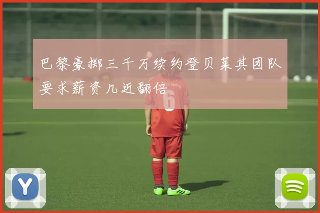 巴黎豪掷三千万续约登贝莱其团队要求薪资几近翻倍