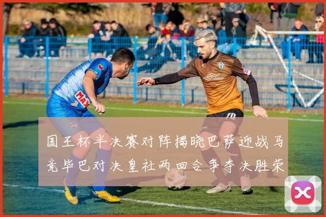 国王杯半决赛对阵揭晓巴萨迎战马竞毕巴对决皇社两回合争夺决胜荣耀