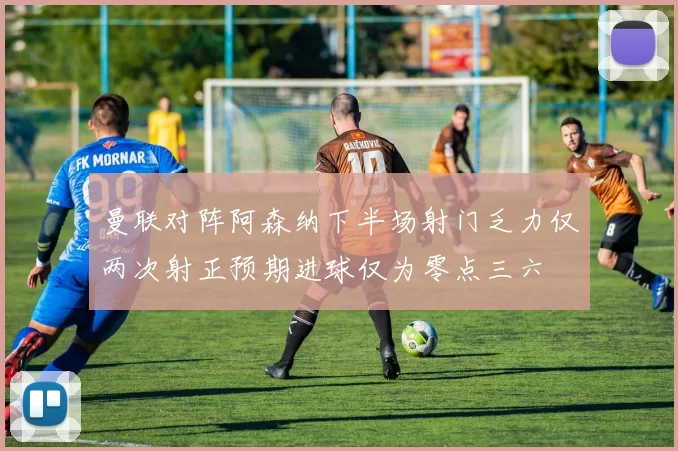 曼联对阵阿森纳下半场射门乏力仅两次射正预期进球仅为零点三六
