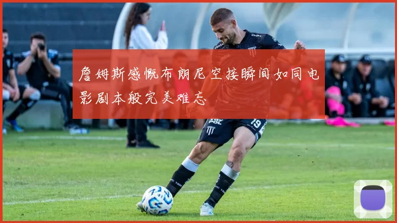 詹姆斯感慨布朗尼空接瞬间如同电影剧本般完美难忘
