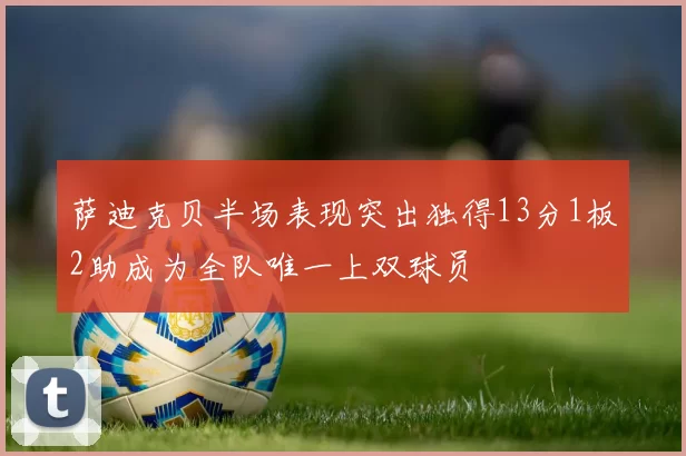 萨迪克贝半场表现突出独得13分1板2助成为全队唯一上双球员