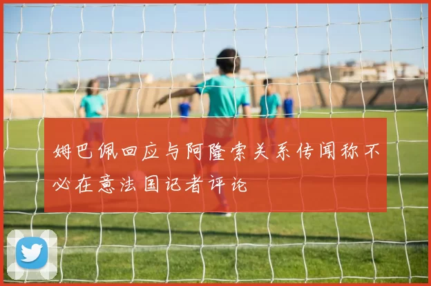 姆巴佩回应与阿隆索关系传闻称不必在意法国记者评论