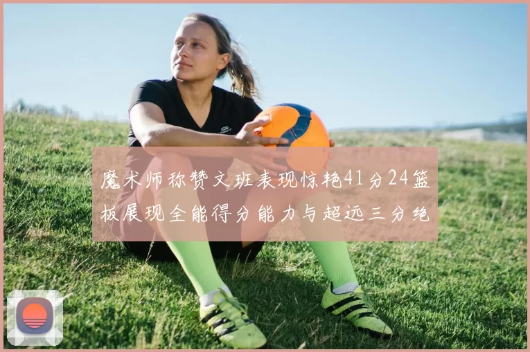 魔术师称赞文班表现惊艳41分24篮板展现全能得分能力与超远三分绝技