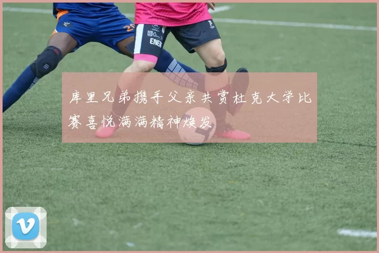 库里兄弟携手父亲共赏杜克大学比赛喜悦满满精神焕发