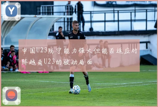 中国U23防守能力强大但能否适应对阵越南U23的被动局面